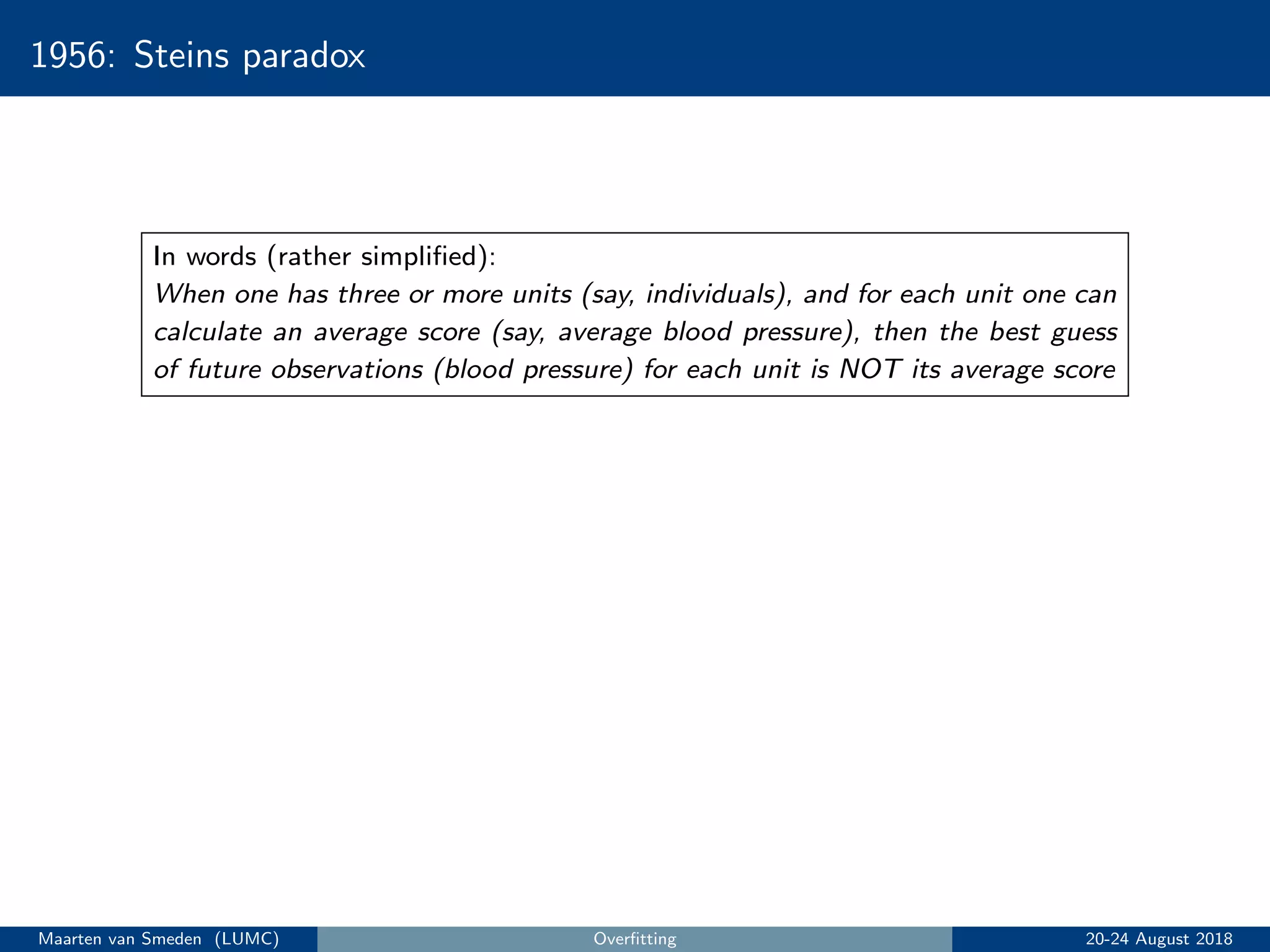 1956: Steins paradox
In words (rather simpliﬁed):
When one has three or more units (say, individuals), and for each unit one can
calculate an average score (say, average blood pressure), then the best guess
of future observations (blood pressure) for each unit is NOT its average score
Maarten van Smeden (LUMC) Overﬁtting 20-24 August 2018
 