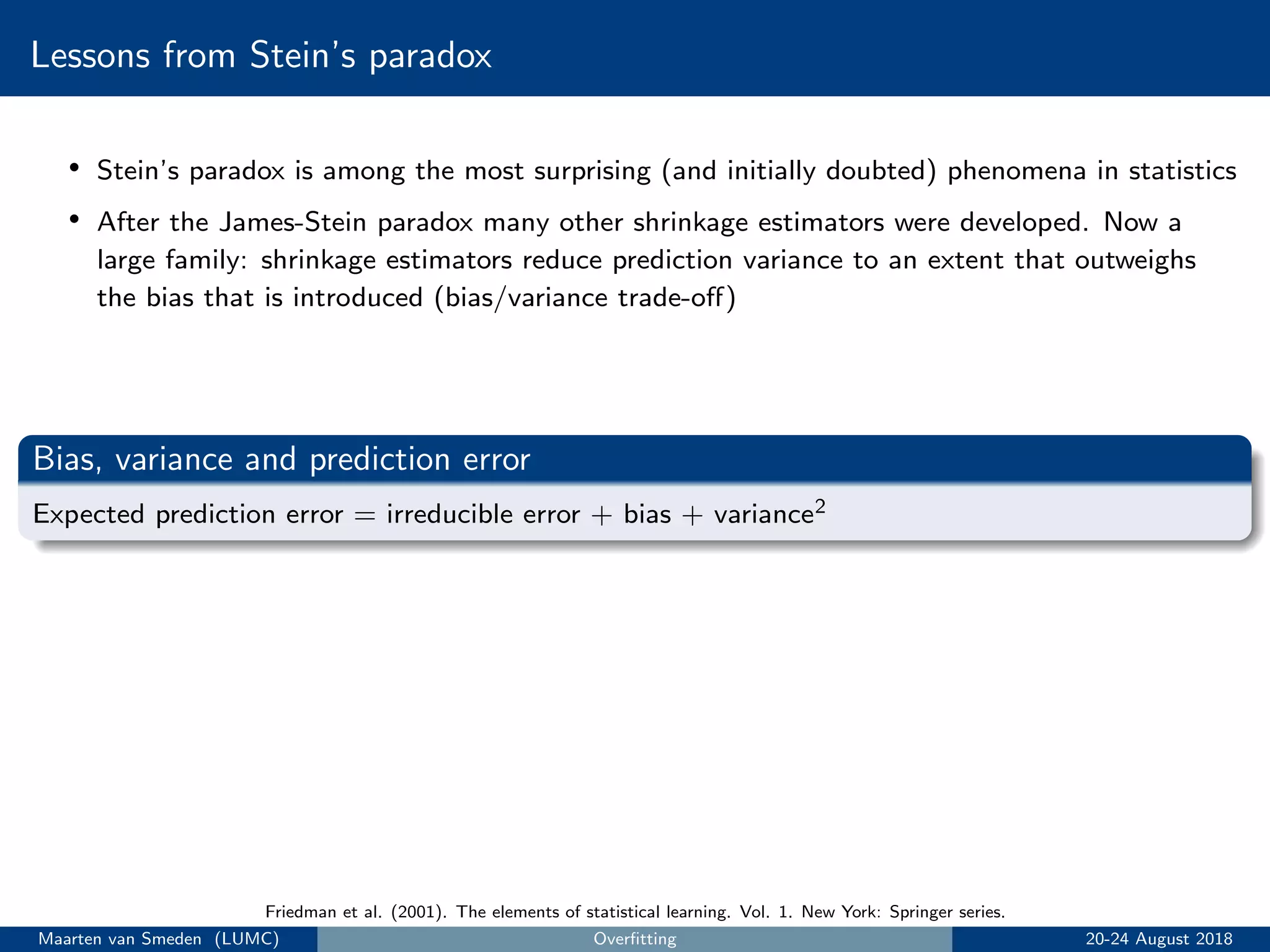 Lessons from Stein’s paradox
• Stein’s paradox is among the most surprising (and initially doubted) phenomena in statistics
• After the James-Stein paradox many other shrinkage estimators were developed. Now a
large family: shrinkage estimators reduce prediction variance to an extent that outweighs
the bias that is introduced (bias/variance trade-oﬀ)
Bias, variance and prediction error
Expected prediction error = irreducible error + bias + variance2
Friedman et al. (2001). The elements of statistical learning. Vol. 1. New York: Springer series.
Maarten van Smeden (LUMC) Overﬁtting 20-24 August 2018
 