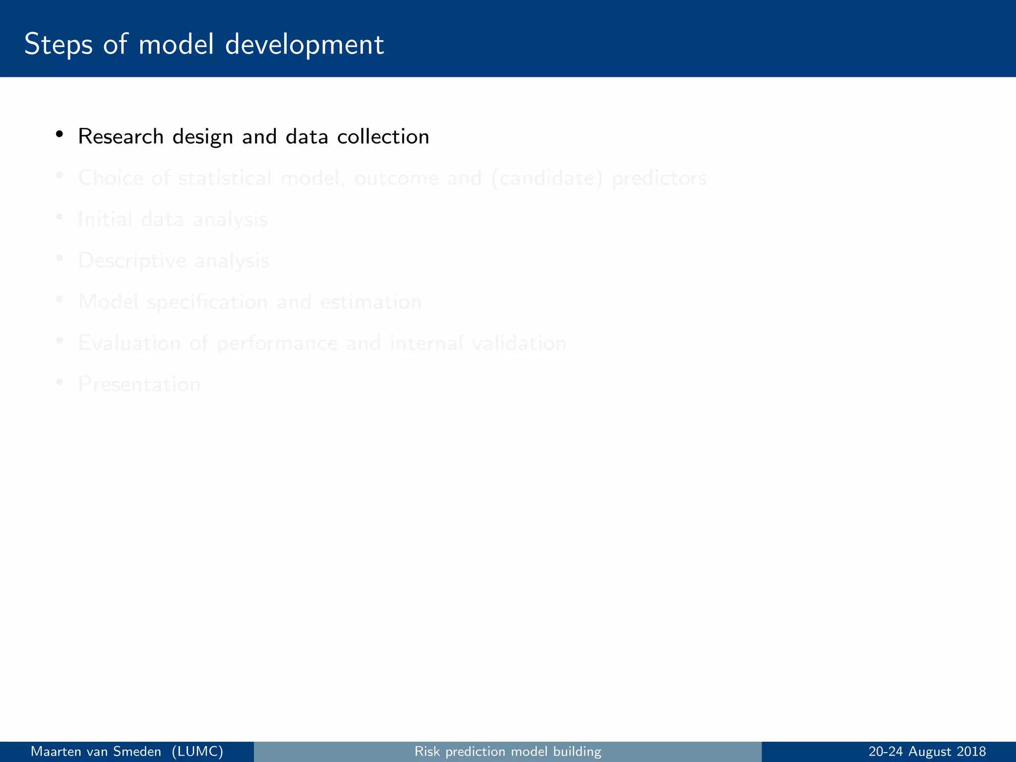Steps of model development
• Research design and data collection
• Choice of statistical model, outcome and (candidate) predictors
• Initial data analysis
• Descriptive analysis
• Model speciﬁcation and estimation
• Evaluation of performance and internal validation
• Presentation
Maarten van Smeden (LUMC) Risk prediction model building 20-24 August 2018
 