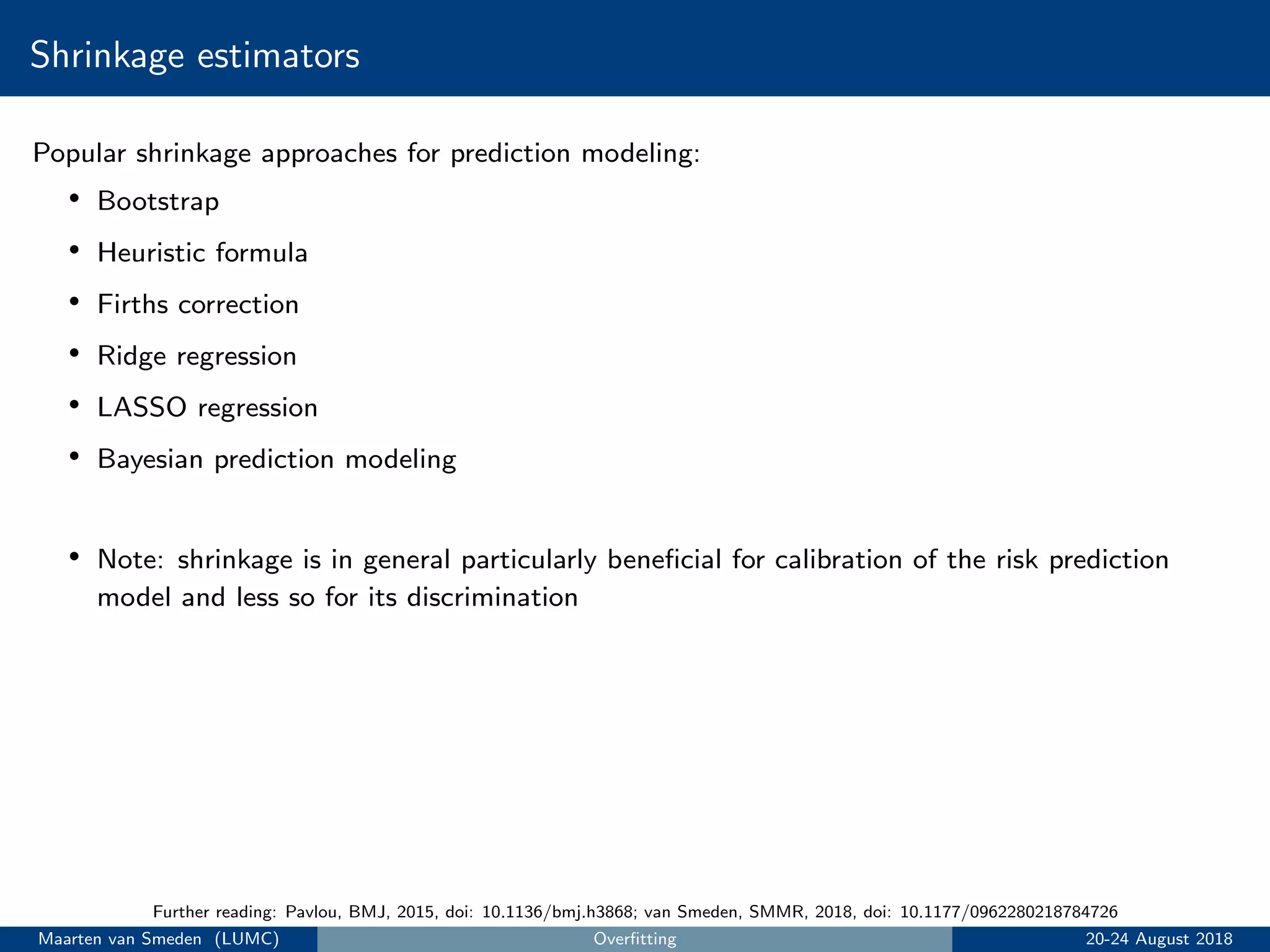 Shrinkage estimators
Popular shrinkage approaches for prediction modeling:
• Bootstrap
• Heuristic formula
• Firths correction
• Ridge regression
• LASSO regression
• Bayesian prediction modeling
• Note: shrinkage is in general particularly beneﬁcial for calibration of the risk prediction
model and less so for its discrimination
Further reading: Pavlou, BMJ, 2015, doi: 10.1136/bmj.h3868; van Smeden, SMMR, 2018, doi: 10.1177/0962280218784726
Maarten van Smeden (LUMC) Overﬁtting 20-24 August 2018
 
