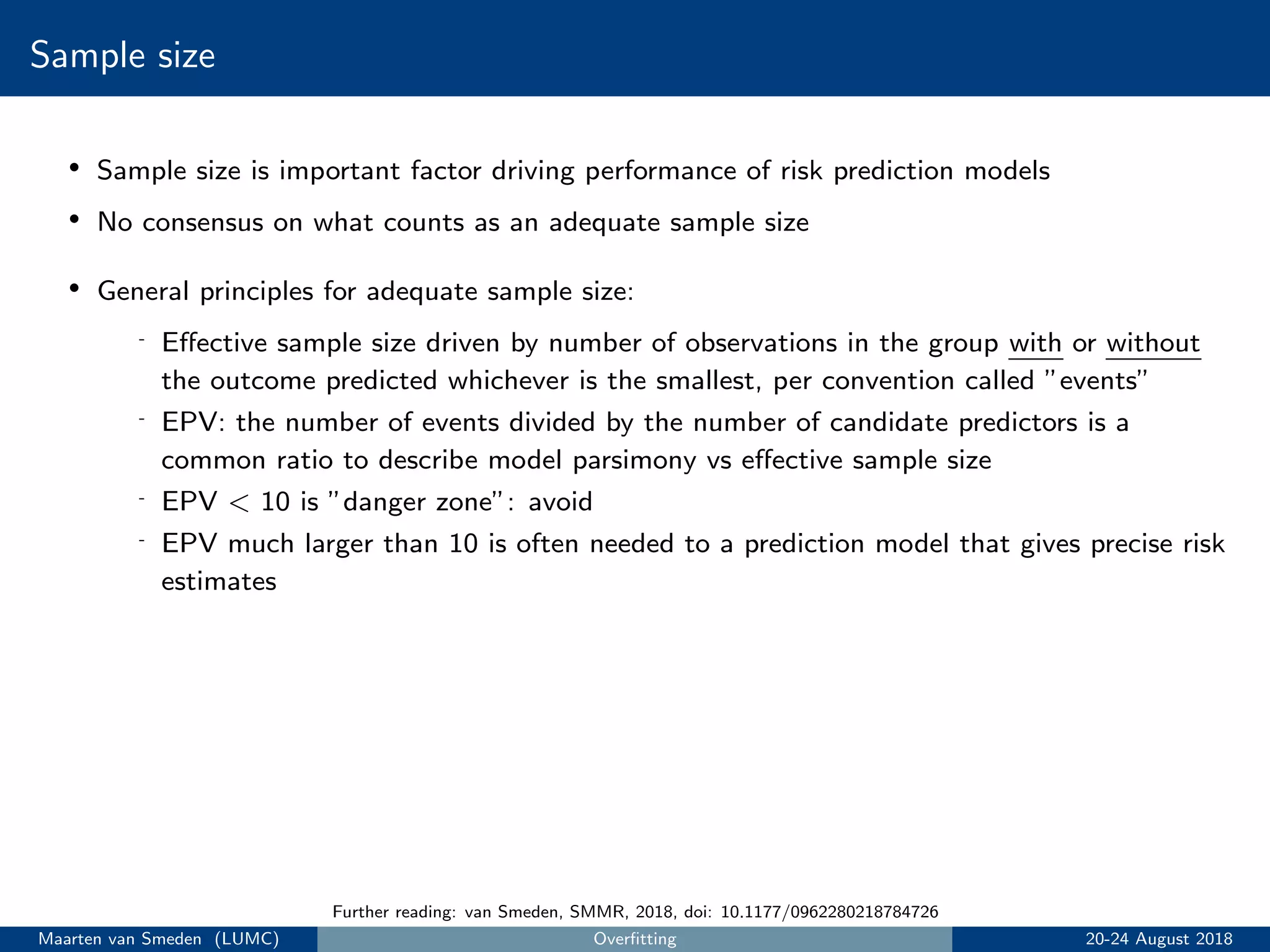 Sample size
• Sample size is important factor driving performance of risk prediction models
• No consensus on what counts as an adequate sample size
• General principles for adequate sample size:
- Eﬀective sample size driven by number of observations in the group with or without
the outcome predicted whichever is the smallest, per convention called ”events”
- EPV: the number of events divided by the number of candidate predictors is a
common ratio to describe model parsimony vs eﬀective sample size
- EPV < 10 is ”danger zone”: avoid
- EPV much larger than 10 is often needed to a prediction model that gives precise risk
estimates
Further reading: van Smeden, SMMR, 2018, doi: 10.1177/0962280218784726
Maarten van Smeden (LUMC) Overﬁtting 20-24 August 2018
 
