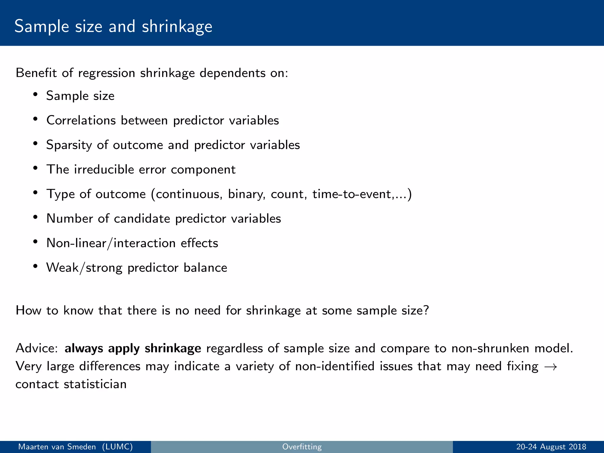 Sample size and shrinkage
Beneﬁt of regression shrinkage dependents on:
• Sample size
• Correlations between predictor variables
• Sparsity of outcome and predictor variables
• The irreducible error component
• Type of outcome (continuous, binary, count, time-to-event,...)
• Number of candidate predictor variables
• Non-linear/interaction eﬀects
• Weak/strong predictor balance
How to know that there is no need for shrinkage at some sample size?
Advice: always apply shrinkage regardless of sample size and compare to non-shrunken model.
Very large diﬀerences may indicate a variety of non-identiﬁed issues that may need ﬁxing →
contact statistician
Maarten van Smeden (LUMC) Overﬁtting 20-24 August 2018
 