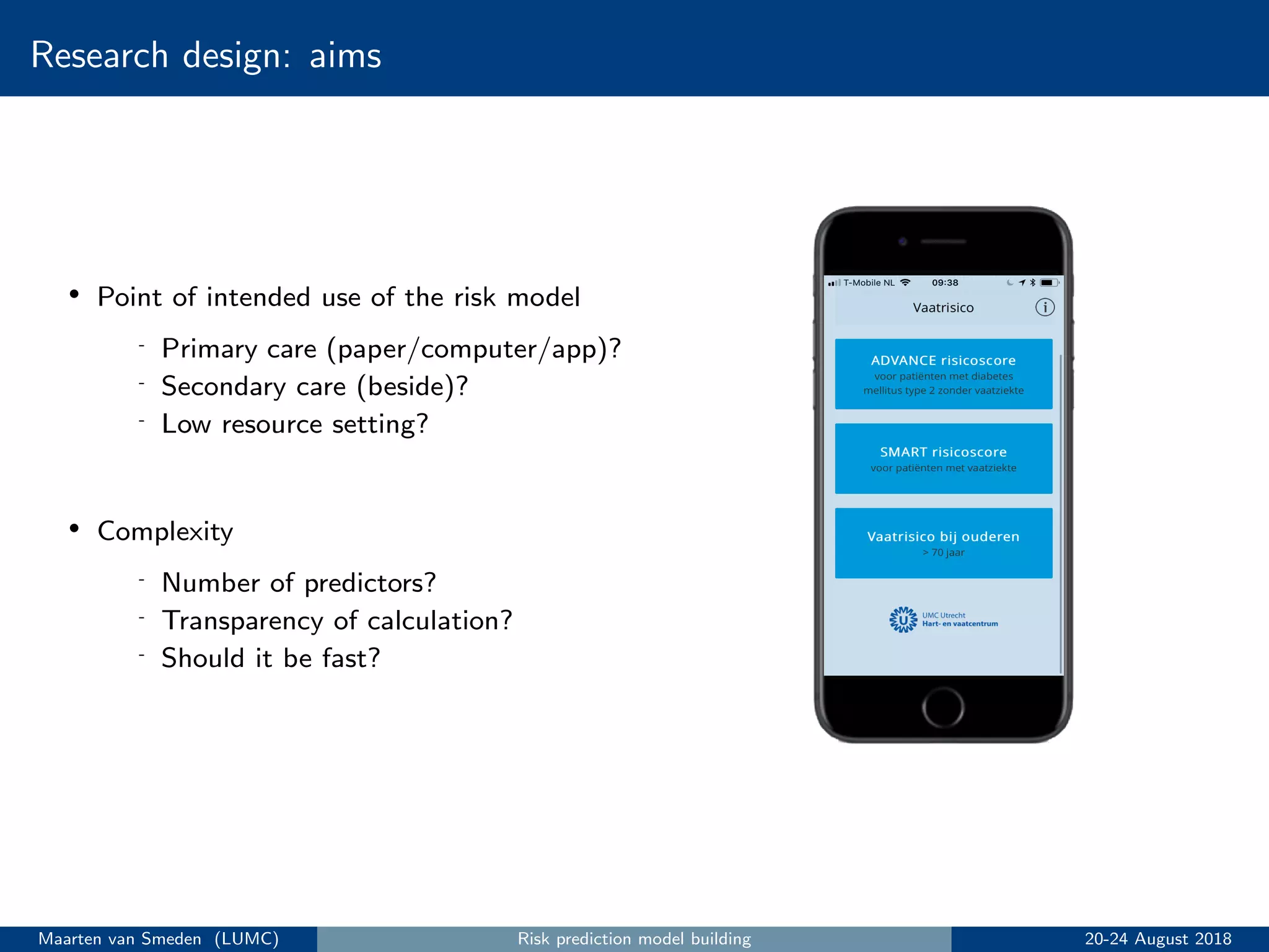 Research design: aims
• Point of intended use of the risk model
- Primary care (paper/computer/app)?
- Secondary care (beside)?
- Low resource setting?
• Complexity
- Number of predictors?
- Transparency of calculation?
- Should it be fast?
Maarten van Smeden (LUMC) Risk prediction model building 20-24 August 2018
 