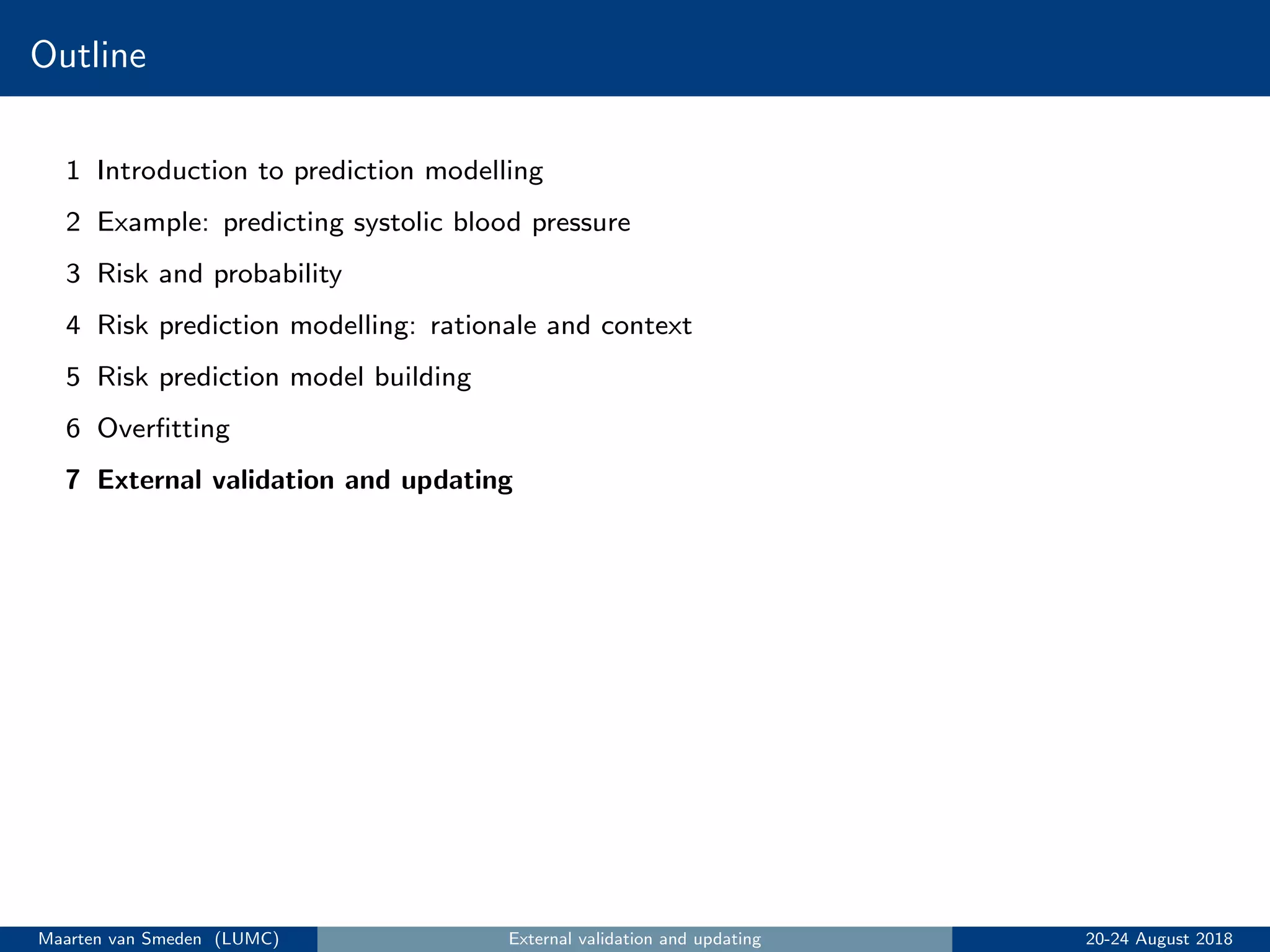Outline
1 Introduction to prediction modelling
2 Example: predicting systolic blood pressure
3 Risk and probability
4 Risk prediction modelling: rationale and context
5 Risk prediction model building
6 Overﬁtting
7 External validation and updating
Maarten van Smeden (LUMC) External validation and updating 20-24 August 2018
 