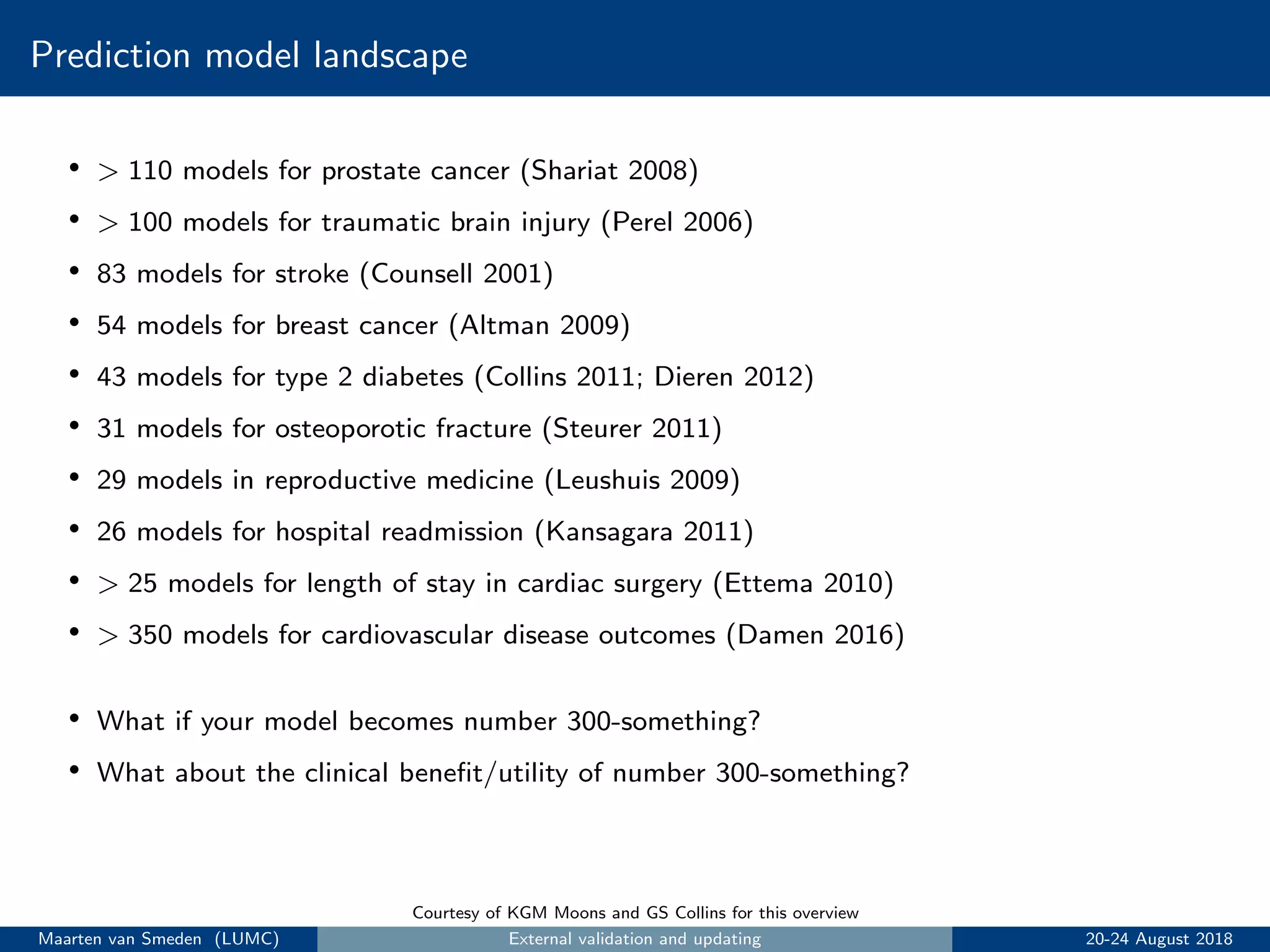 Prediction model landscape
• > 110 models for prostate cancer (Shariat 2008)
• > 100 models for traumatic brain injury (Perel 2006)
• 83 models for stroke (Counsell 2001)
• 54 models for breast cancer (Altman 2009)
• 43 models for type 2 diabetes (Collins 2011; Dieren 2012)
• 31 models for osteoporotic fracture (Steurer 2011)
• 29 models in reproductive medicine (Leushuis 2009)
• 26 models for hospital readmission (Kansagara 2011)
• > 25 models for length of stay in cardiac surgery (Ettema 2010)
• > 350 models for cardiovascular disease outcomes (Damen 2016)
• What if your model becomes number 300-something?
• What about the clinical beneﬁt/utility of number 300-something?
Courtesy of KGM Moons and GS Collins for this overview
Maarten van Smeden (LUMC) External validation and updating 20-24 August 2018
 