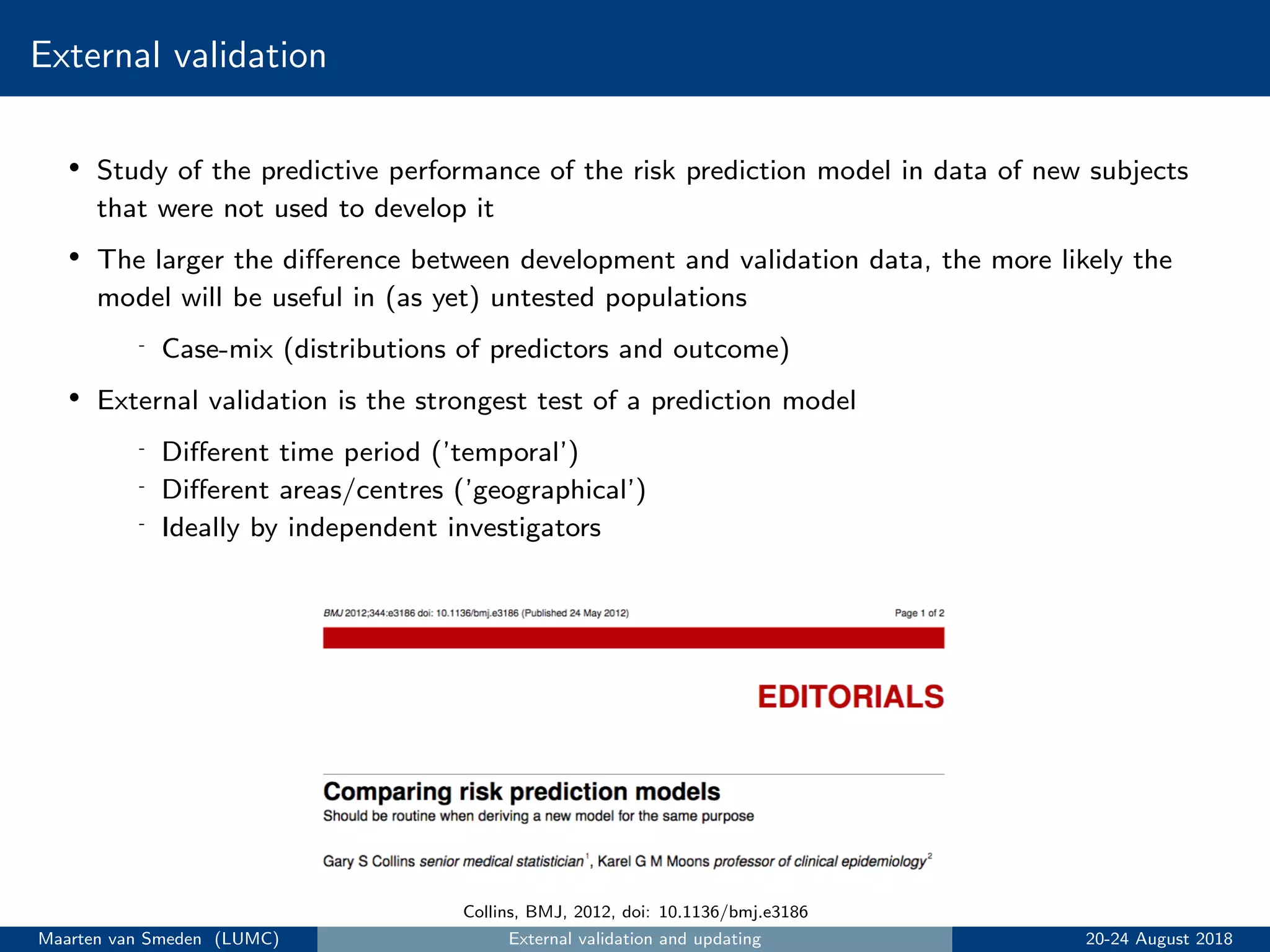 External validation
• Study of the predictive performance of the risk prediction model in data of new subjects
that were not used to develop it
• The larger the diﬀerence between development and validation data, the more likely the
model will be useful in (as yet) untested populations
- Case-mix (distributions of predictors and outcome)
• External validation is the strongest test of a prediction model
- Diﬀerent time period (’temporal’)
- Diﬀerent areas/centres (’geographical’)
- Ideally by independent investigators
Collins, BMJ, 2012, doi: 10.1136/bmj.e3186
Maarten van Smeden (LUMC) External validation and updating 20-24 August 2018
 