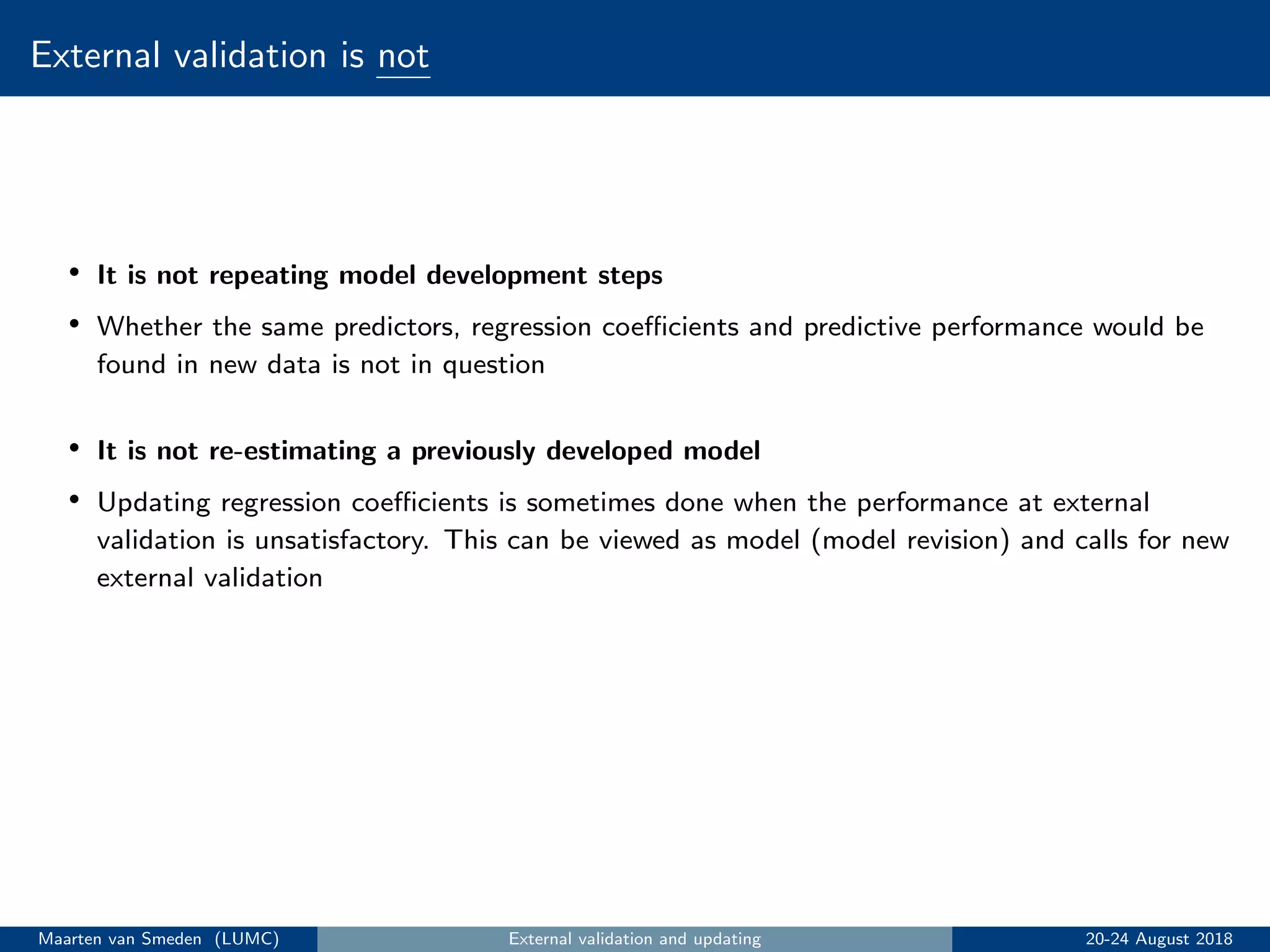External validation is not
• It is not repeating model development steps
• Whether the same predictors, regression coeﬃcients and predictive performance would be
found in new data is not in question
• It is not re-estimating a previously developed model
• Updating regression coeﬃcients is sometimes done when the performance at external
validation is unsatisfactory. This can be viewed as model (model revision) and calls for new
external validation
Maarten van Smeden (LUMC) External validation and updating 20-24 August 2018
 
