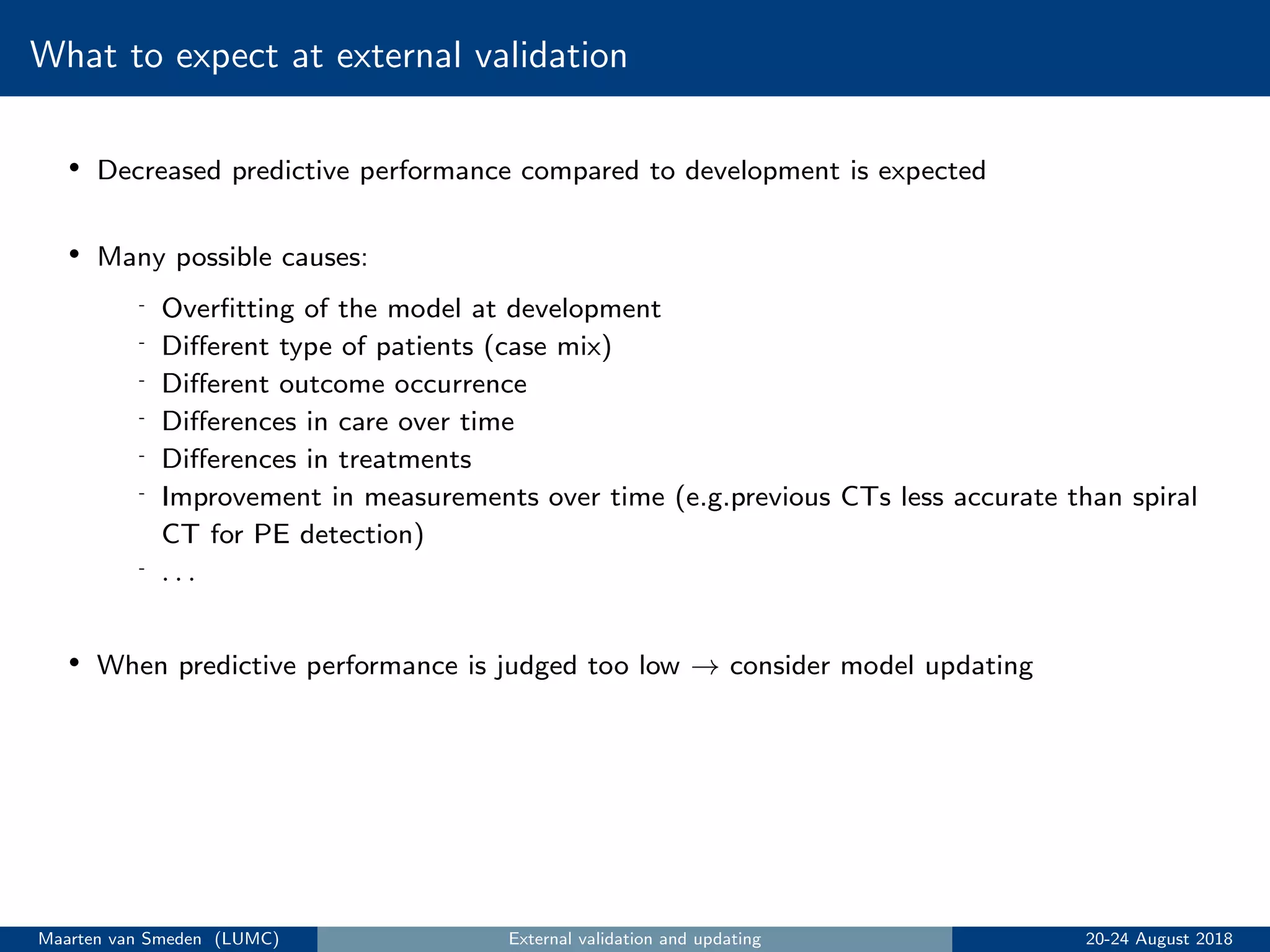 What to expect at external validation
• Decreased predictive performance compared to development is expected
• Many possible causes:
- Overﬁtting of the model at development
- Diﬀerent type of patients (case mix)
- Diﬀerent outcome occurrence
- Diﬀerences in care over time
- Diﬀerences in treatments
- Improvement in measurements over time (e.g.previous CTs less accurate than spiral
CT for PE detection)
- . . .
• When predictive performance is judged too low → consider model updating
Maarten van Smeden (LUMC) External validation and updating 20-24 August 2018
 