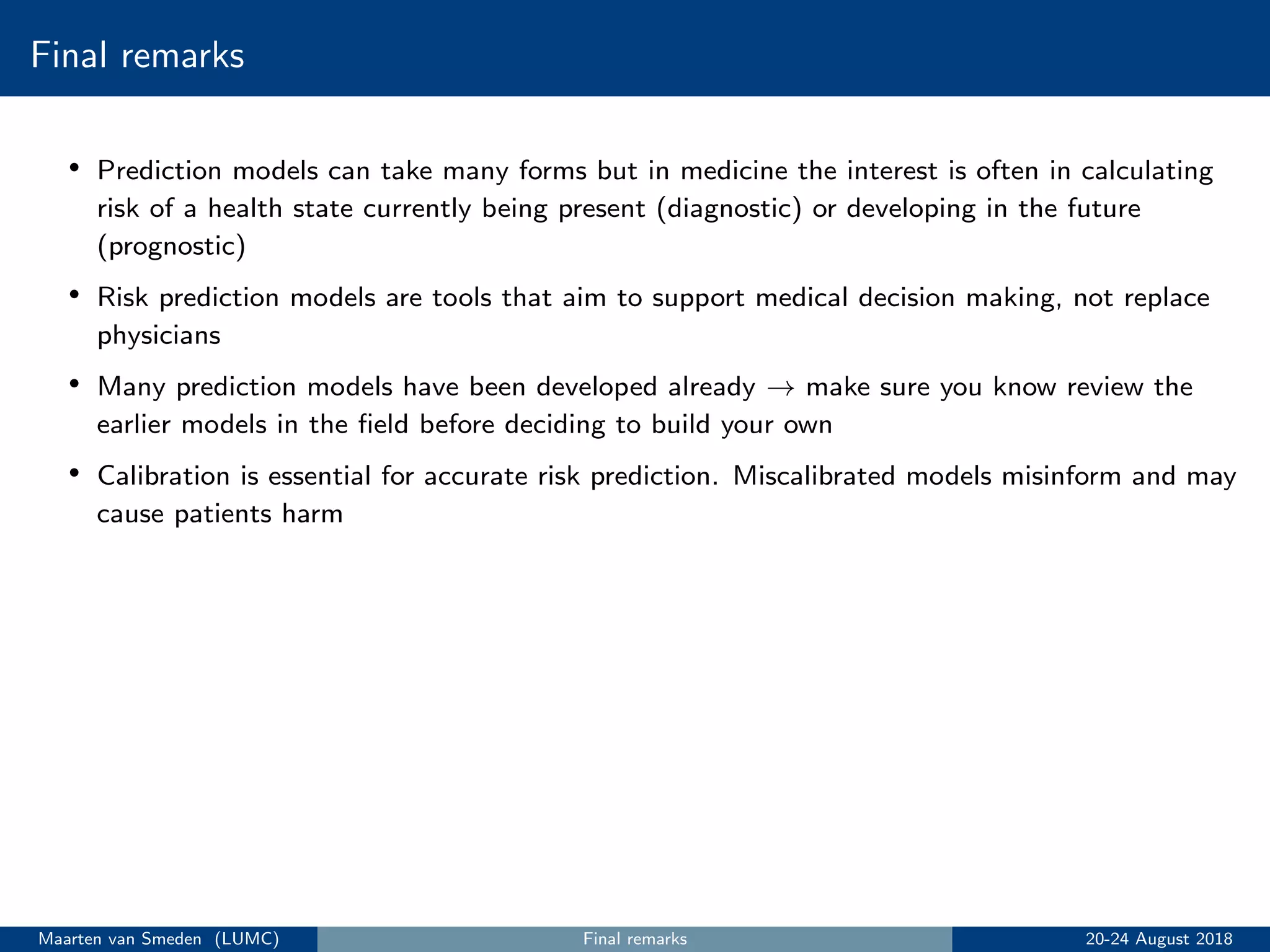 Final remarks
• Prediction models can take many forms but in medicine the interest is often in calculating
risk of a health state currently being present (diagnostic) or developing in the future
(prognostic)
• Risk prediction models are tools that aim to support medical decision making, not replace
physicians
• Many prediction models have been developed already → make sure you know review the
earlier models in the ﬁeld before deciding to build your own
• Calibration is essential for accurate risk prediction. Miscalibrated models misinform and may
cause patients harm
Maarten van Smeden (LUMC) Final remarks 20-24 August 2018
 