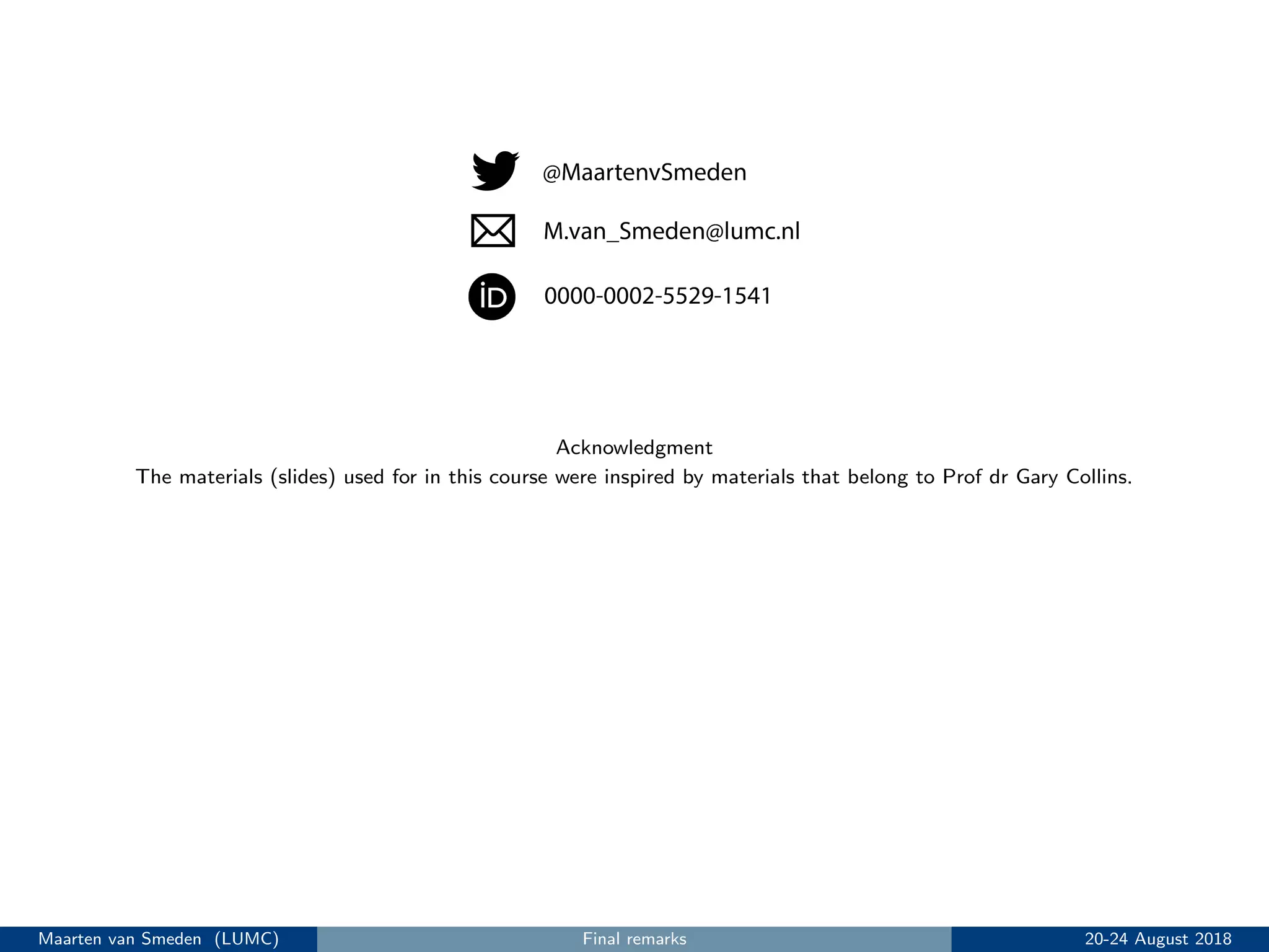 Acknowledgment
The materials (slides) used for in this course were inspired by materials that belong to Prof dr Gary Collins.
Maarten van Smeden (LUMC) Final remarks 20-24 August 2018
 