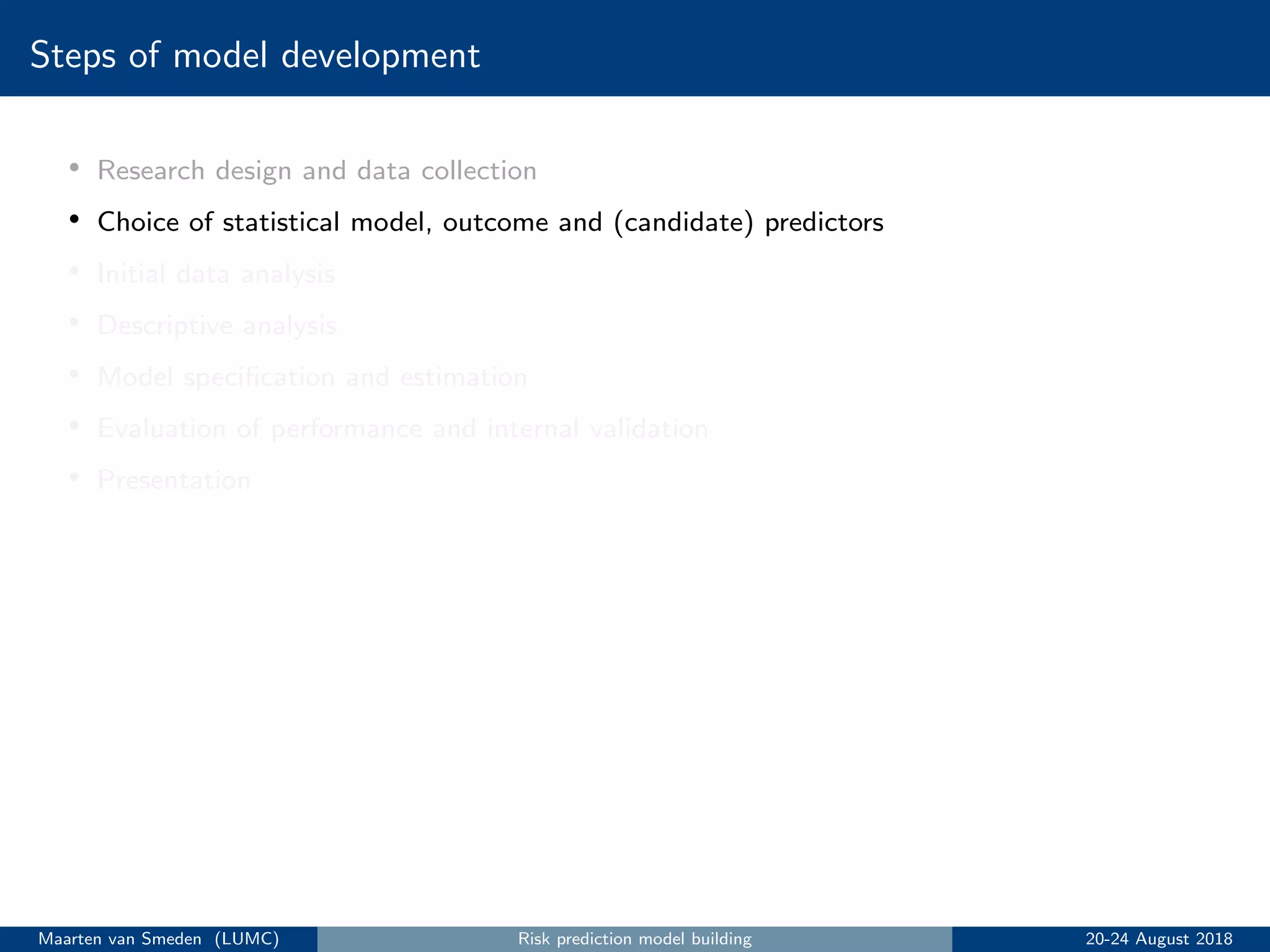 Steps of model development
• Research design and data collection
• Choice of statistical model, outcome and (candidate) predictors
• Initial data analysis
• Descriptive analysis
• Model speciﬁcation and estimation
• Evaluation of performance and internal validation
• Presentation
Maarten van Smeden (LUMC) Risk prediction model building 20-24 August 2018
 