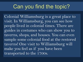 Can you find the topic?
Colonial Williamsburg is a great place to
visit. In Williamsburg, you can see how
people lived in colonial times. There are
guides in costumes who can show you to
taverns, shops, and houses. You can even
sample some colonial food at the restored
taverns! One visit to Williamsburg will
make you feel as if you have been
transported to the 1700s.
 