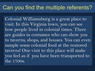 Can you find the multiple referents?
Colonial Williamsburg is a great place to
visit. In this Virginia town, you can see
how people lived in colonial times. There
are guides in costumes who can show you
to taverns, shops, and houses. You can even
sample some colonial food at the restored
taverns! One visit to this place will make
you feel as if you have been transported to
the 1700s.
 