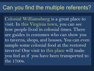 Can you find the multiple referents?
Colonial Williamsburg is a great place to
visit. In this Virginia town, you can see
how people lived in colonial times. There
are guides in costumes who can show you
to taverns, shops, and houses. You can even
sample some colonial food at the restored
taverns! One visit to this place will make
you feel as if you have been transported to
the 1700s.
 