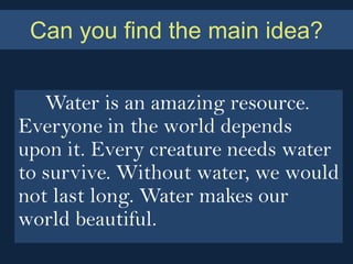 Can you find the main idea?


   Water is an amazing resource.
Everyone in the world depends
upon it. Every creature needs water
to survive. Without water, we would
not last long. Water makes our
world beautiful.
 