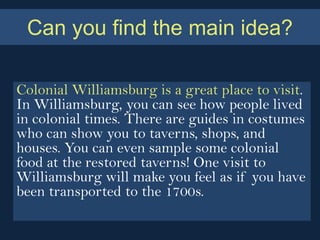 Can you find the main idea?

Colonial Williamsburg is a great place to visit.
In Williamsburg, you can see how people lived
in colonial times. There are guides in costumes
who can show you to taverns, shops, and
houses. You can even sample some colonial
food at the restored taverns! One visit to
Williamsburg will make you feel as if you have
been transported to the 1700s.
 
