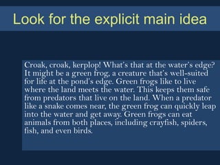 Look for the explicit main idea

 Croak, croak, kerplop! What’s that at the water’s edge?
 It might be a green frog, a creature that’s well-suited
 for life at the pond’s edge. Green frogs like to live
 where the land meets the water. This keeps them safe
 from predators that live on the land. When a predator
 like a snake comes near, the green frog can quickly leap
 into the water and get away. Green frogs can eat
 animals from both places, including crayfish, spiders,
 fish, and even birds.
 