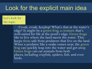 Look for the explicit main idea
Let’s look for
the topic.
            Croak, croak, kerplop! What’s that at the water’s
        edge? It might be a green frog, a creature that’s
        well-suited for life at the pond’s edge. Green frogs
        like to live where the land meets the water. This
        keeps them safe from predators that live on the land.
        When a predator like a snake comes near, the green
        frog can quickly leap into the water and get away.
        Green frogs can eat animals from both
        places, including crayfish, spiders, fish, and even
        birds.
 