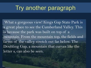 Try another paragraph

 What a gorgeous view! Kings Gap State Park is
a great place to see the Cumberland Valley. This
is because the park was built on top of a
mountain. From the mountain top, the fields and
farms of the valley stretch out far below. The
Doubling Gap, a mountain that curves like the
letter s, can also be seen.
 