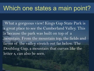 Which one states a main point?

 What a gorgeous view! Kings Gap State Park is
a great place to see the Cumberland Valley. This
is because the park was built on top of a
mountain. From the mountain top, the fields and
farms of the valley stretch out far below. The
Doubling Gap, a mountain that curves like the
letter s, can also be seen.
 
