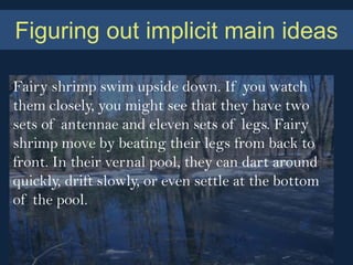 Figuring out implicit main ideas

Fairy shrimp swim upside down. If you watch
them closely, you might see that they have two
sets of antennae and eleven sets of legs. Fairy
shrimp move by beating their legs from back to
front. In their vernal pool, they can dart around
quickly, drift slowly, or even settle at the bottom
of the pool.
 