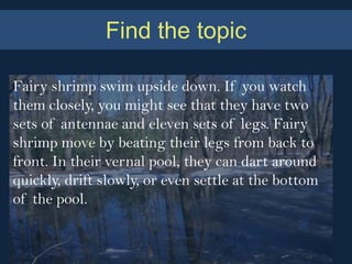 Find the topic

Fairy shrimp swim upside down. If you watch
them closely, you might see that they have two
sets of antennae and eleven sets of legs. Fairy
shrimp move by beating their legs from back to
front. In their vernal pool, they can dart around
quickly, drift slowly, or even settle at the bottom
of the pool.
 