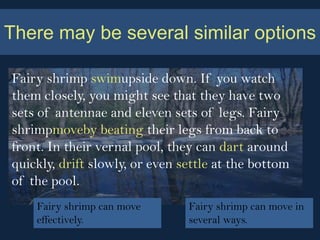 There may be several similar options

Fairy shrimp swimupside down. If you watch
them closely, you might see that they have two
sets of antennae and eleven sets of legs. Fairy
shrimpmoveby beating their legs from back to
front. In their vernal pool, they can dart around
quickly, drift slowly, or even settle at the bottom
of the pool.
    Fairy shrimp can move       Fairy shrimp can move in
    effectively.                several ways.
 