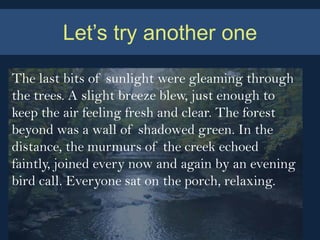 Let’s try another one

The last bits of sunlight were gleaming through
the trees. A slight breeze blew, just enough to
keep the air feeling fresh and clear. The forest
beyond was a wall of shadowed green. In the
distance, the murmurs of the creek echoed
faintly, joined every now and again by an evening
bird call. Everyone sat on the porch, relaxing.
 