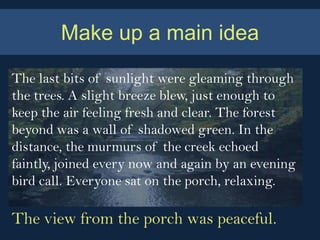 Make up a main idea

The last bits of sunlight were gleaming through
the trees. A slight breeze blew, just enough to
keep the air feeling fresh and clear. The forest
beyond was a wall of shadowed green. In the
distance, the murmurs of the creek echoed
faintly, joined every now and again by an evening
bird call. Everyone sat on the porch, relaxing.

The view from the porch was peaceful.
 