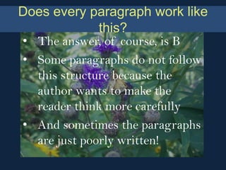 Does every paragraph work like
              this?
• The answer, of course, is B
• Some paragraphs do not follow
  this structure because the
  author wants to make the
  reader think more carefully
• And sometimes the paragraphs
  are just poorly written!
 