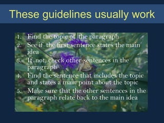 These guidelines usually work
 1. Find the topic of the paragraph
 2. See if the first sentence states the main
    idea
 3. If not, check other sentences in the
    paragraph
 4. Find the sentence that includes the topic
    and states a main point about the topic
 5. Make sure that the other sentences in the
    paragraph relate back to the main idea
 