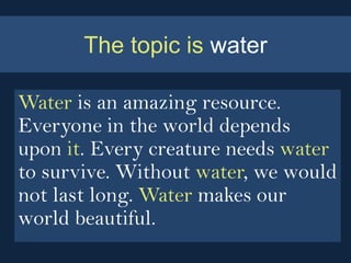 The topic is water

Water is an amazing resource.
Everyone in the world depends
upon it. Every creature needs water
to survive. Without water, we would
not last long. Water makes our
world beautiful.
 