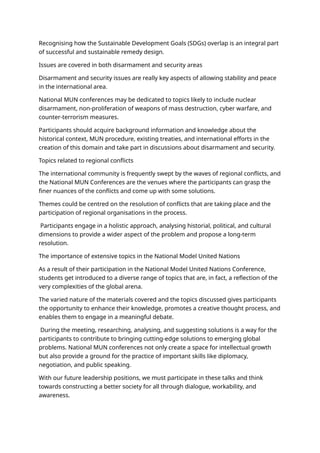 Recognising how the Sustainable Development Goals (SDGs) overlap is an integral part
of successful and sustainable remedy design.
Issues are covered in both disarmament and security areas
Disarmament and security issues are really key aspects of allowing stability and peace
in the international area.
National MUN conferences may be dedicated to topics likely to include nuclear
disarmament, non-proliferation of weapons of mass destruction, cyber warfare, and
counter-terrorism measures.
Participants should acquire background information and knowledge about the
historical context, MUN procedure, existing treaties, and international efforts in the
creation of this domain and take part in discussions about disarmament and security.
Topics related to regional conflicts
The international community is frequently swept by the waves of regional conflicts, and
the National MUN Conferences are the venues where the participants can grasp the
finer nuances of the conflicts and come up with some solutions.
Themes could be centred on the resolution of conflicts that are taking place and the
participation of regional organisations in the process.
Participants engage in a holistic approach, analysing historial, political, and cultural
dimensions to provide a wider aspect of the problem and propose a long-term
resolution.
The importance of extensive topics in the National Model United Nations
As a result of their participation in the National Model United Nations Conference,
students get introduced to a diverse range of topics that are, in fact, a reflection of the
very complexities of the global arena.
The varied nature of the materials covered and the topics discussed gives participants
the opportunity to enhance their knowledge, promotes a creative thought process, and
enables them to engage in a meaningful debate.
During the meeting, researching, analysing, and suggesting solutions is a way for the
participants to contribute to bringing cutting-edge solutions to emerging global
problems. National MUN conferences not only create a space for intellectual growth
but also provide a ground for the practice of important skills like diplomacy,
negotiation, and public speaking.
With our future leadership positions, we must participate in these talks and think
towards constructing a better society for all through dialogue, workability, and
awareness.
 