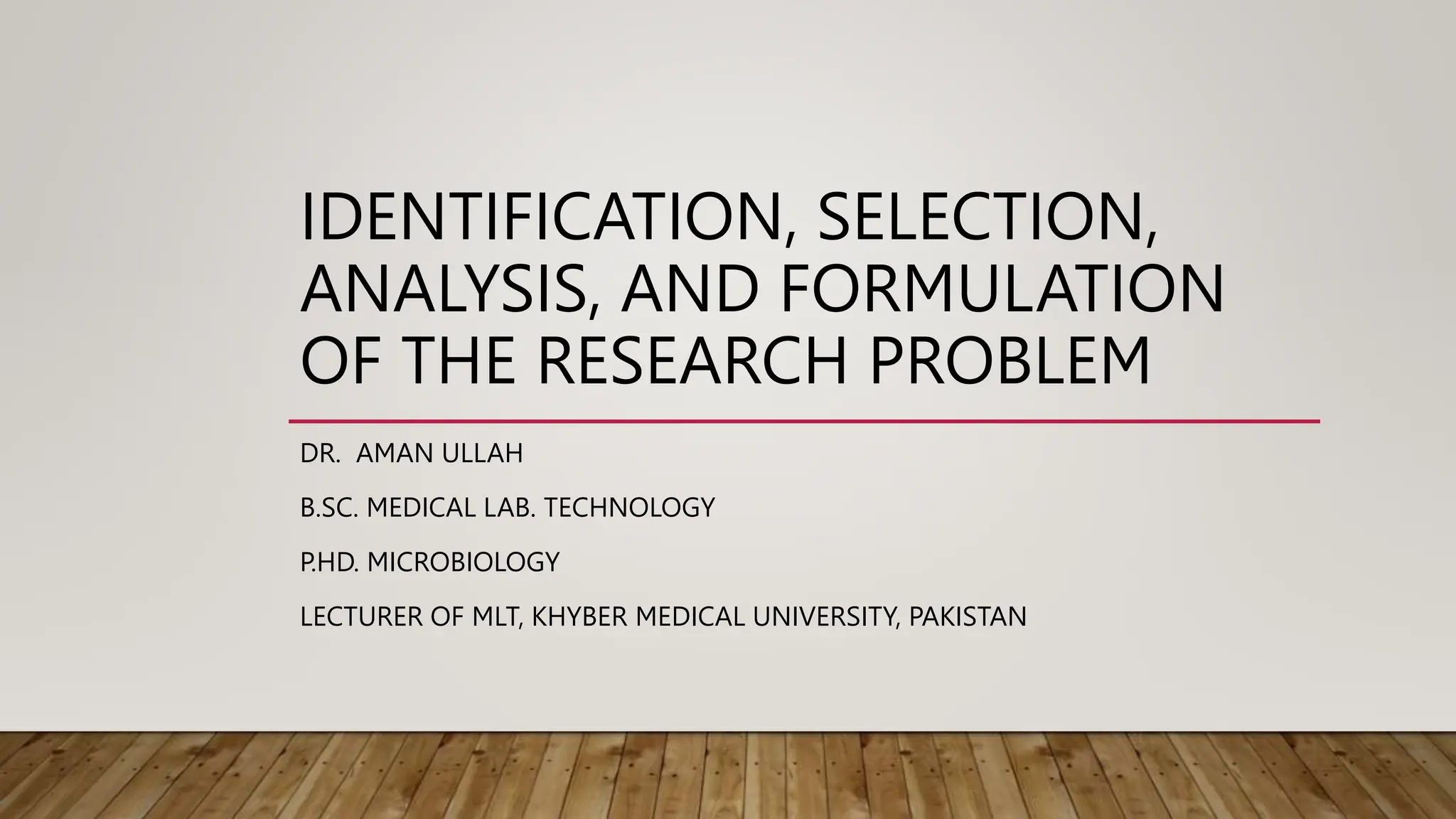 IDENTIFICATION, SELECTION,
ANALYSIS, AND FORMULATION
OF THE RESEARCH PROBLEM
DR. AMAN ULLAH
B.SC. MEDICAL LAB. TECHNOLOGY
P.HD. MICROBIOLOGY
LECTURER OF MLT, KHYBER MEDICAL UNIVERSITY, PAKISTAN
 