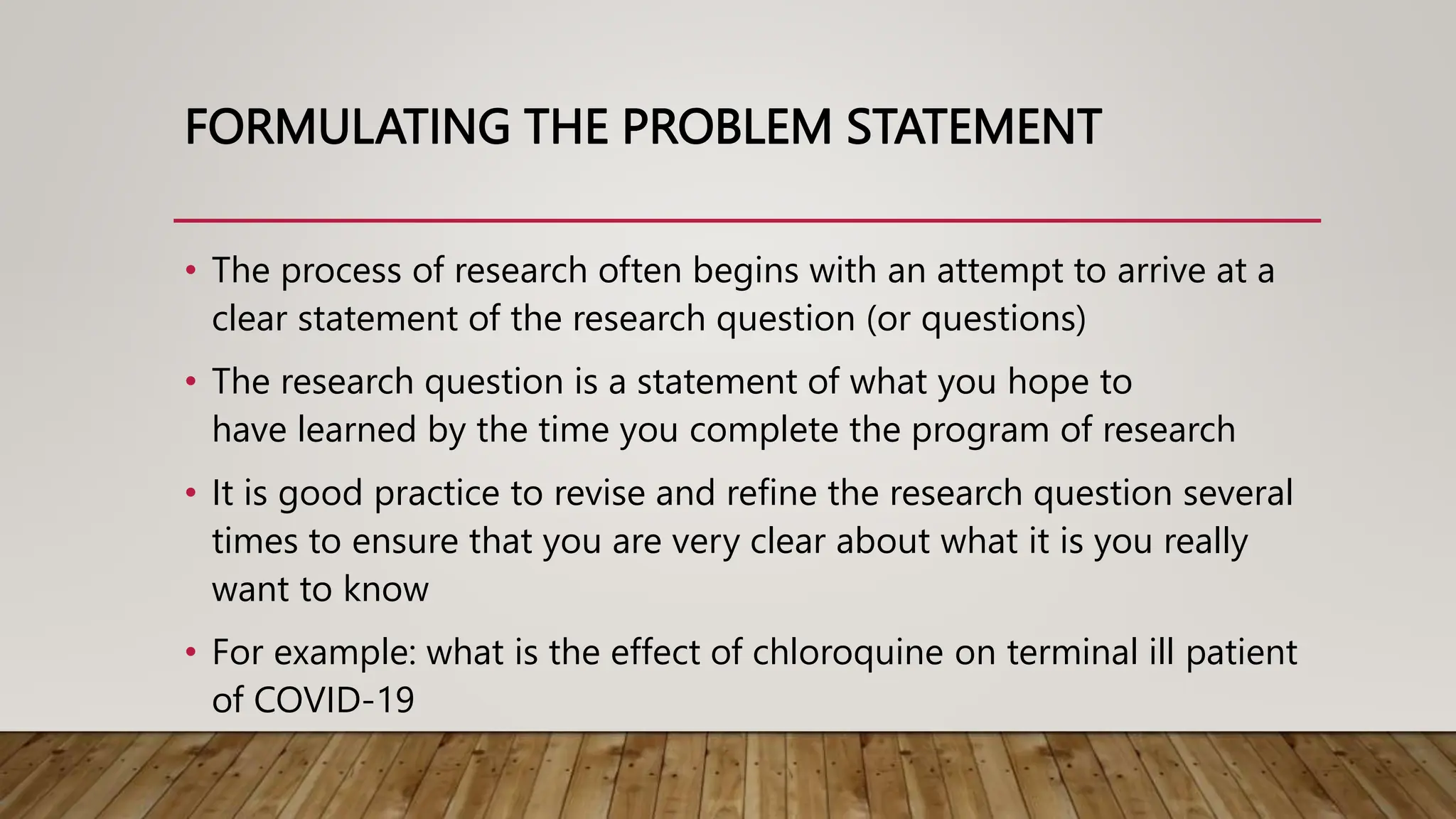 FORMULATING THE PROBLEM STATEMENT
• The process of research often begins with an attempt to arrive at a
clear statement of the research question (or questions)
• The research question is a statement of what you hope to
have learned by the time you complete the program of research
• It is good practice to revise and refine the research question several
times to ensure that you are very clear about what it is you really
want to know
• For example: what is the effect of chloroquine on terminal ill patient
of COVID-19
 
