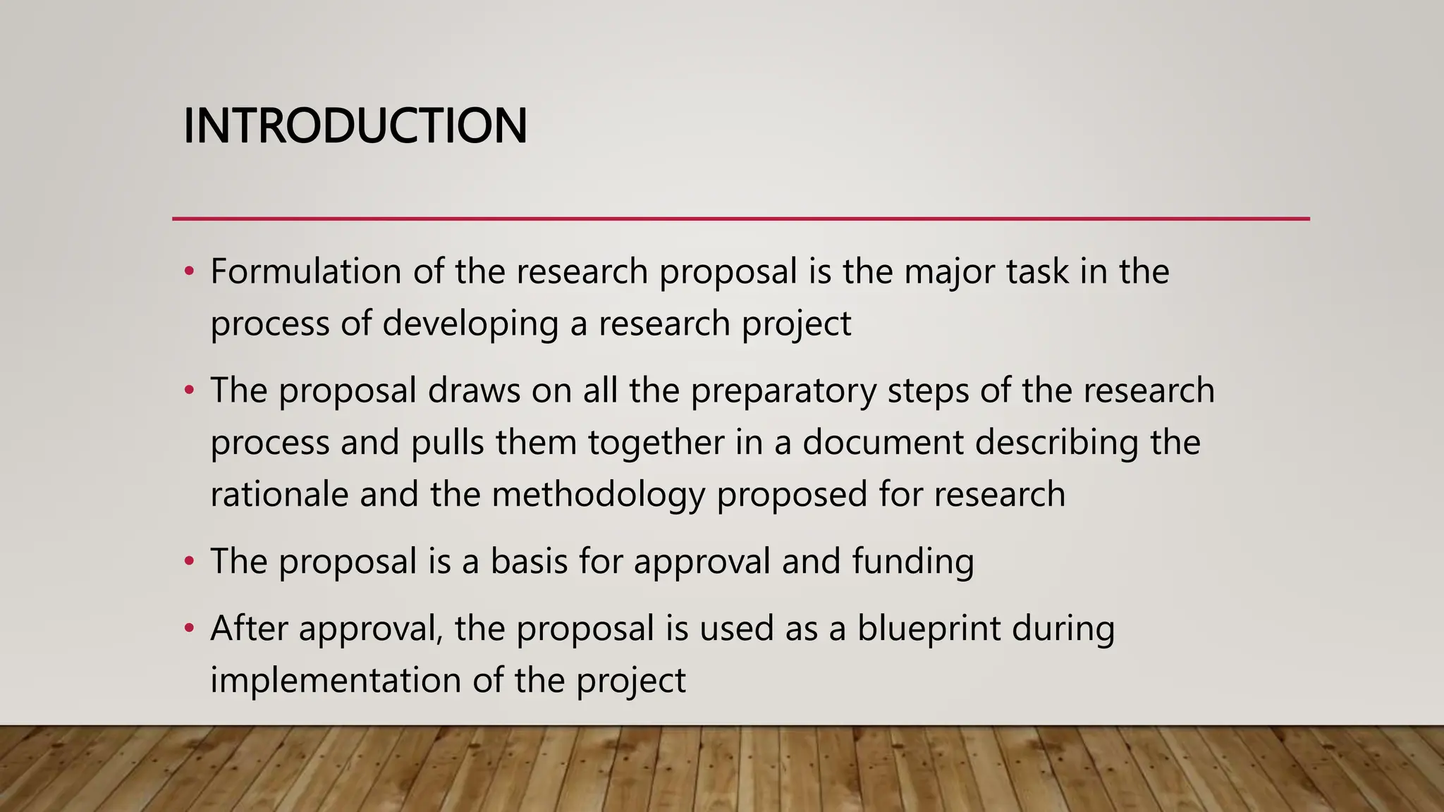 INTRODUCTION
• Formulation of the research proposal is the major task in the
process of developing a research project
• The proposal draws on all the preparatory steps of the research
process and pulls them together in a document describing the
rationale and the methodology proposed for research
• The proposal is a basis for approval and funding
• After approval, the proposal is used as a blueprint during
implementation of the project
 