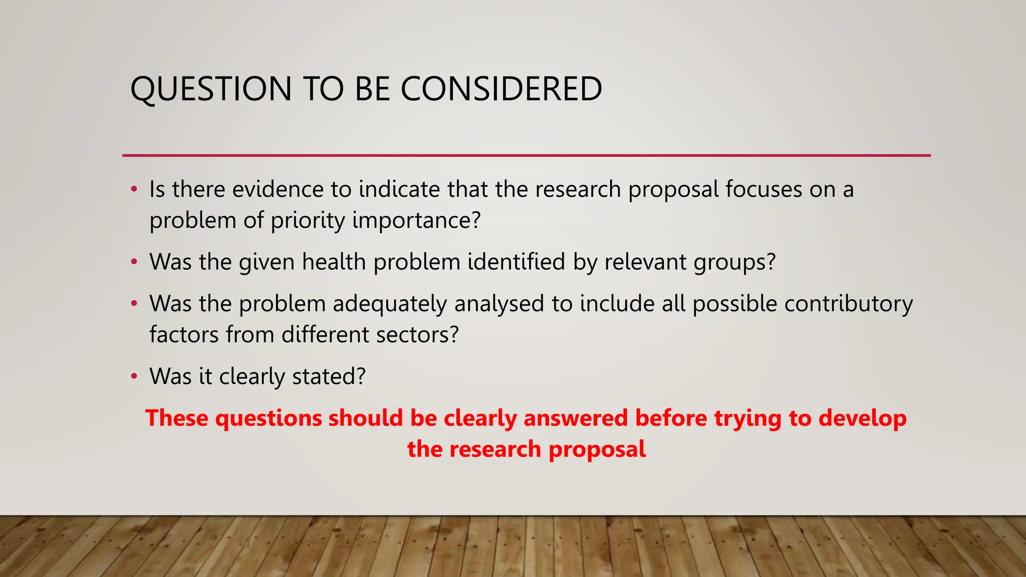 QUESTION TO BE CONSIDERED
• Is there evidence to indicate that the research proposal focuses on a
problem of priority importance?
• Was the given health problem identified by relevant groups?
• Was the problem adequately analysed to include all possible contributory
factors from different sectors?
• Was it clearly stated?
These questions should be clearly answered before trying to develop
the research proposal
 