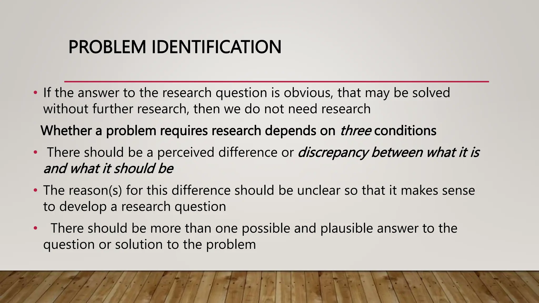PROBLEM IDENTIFICATION
• If the answer to the research question is obvious, that may be solved
without further research, then we do not need research
Whether a problem requires research depends on three conditions
• There should be a perceived difference or discrepancy between what it is
and what it should be
• The reason(s) for this difference should be unclear so that it makes sense
to develop a research question
• There should be more than one possible and plausible answer to the
question or solution to the problem
 