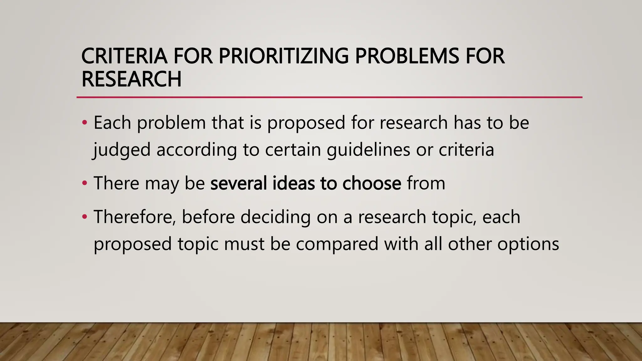 CRITERIA FOR PRIORITIZING PROBLEMS FOR
RESEARCH
• Each problem that is proposed for research has to be
judged according to certain guidelines or criteria
• There may be several ideas to choose from
• Therefore, before deciding on a research topic, each
proposed topic must be compared with all other options
 