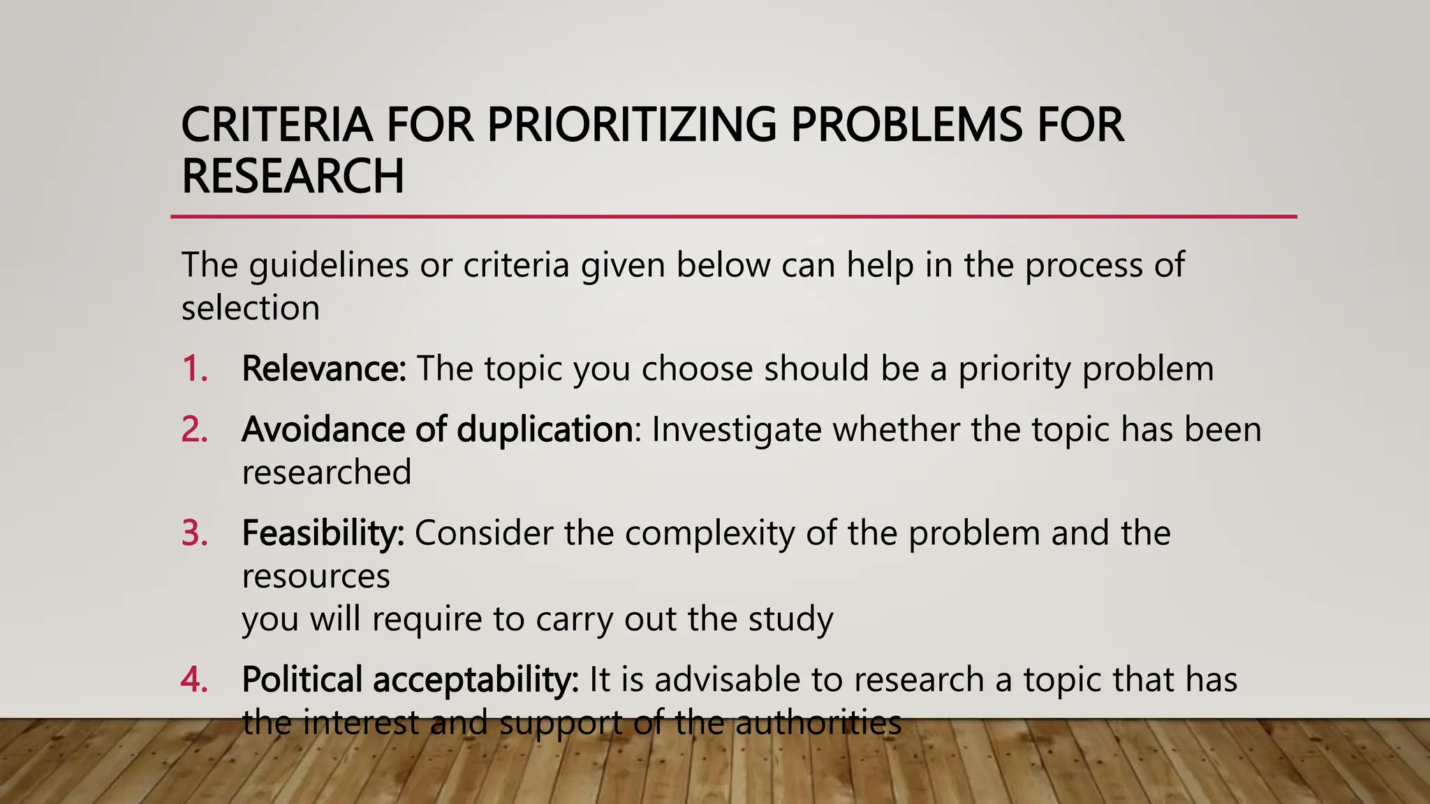 CRITERIA FOR PRIORITIZING PROBLEMS FOR
RESEARCH
The guidelines or criteria given below can help in the process of
selection
1. Relevance: The topic you choose should be a priority problem
2. Avoidance of duplication: Investigate whether the topic has been
researched
3. Feasibility: Consider the complexity of the problem and the
resources
you will require to carry out the study
4. Political acceptability: It is advisable to research a topic that has
the interest and support of the authorities
 