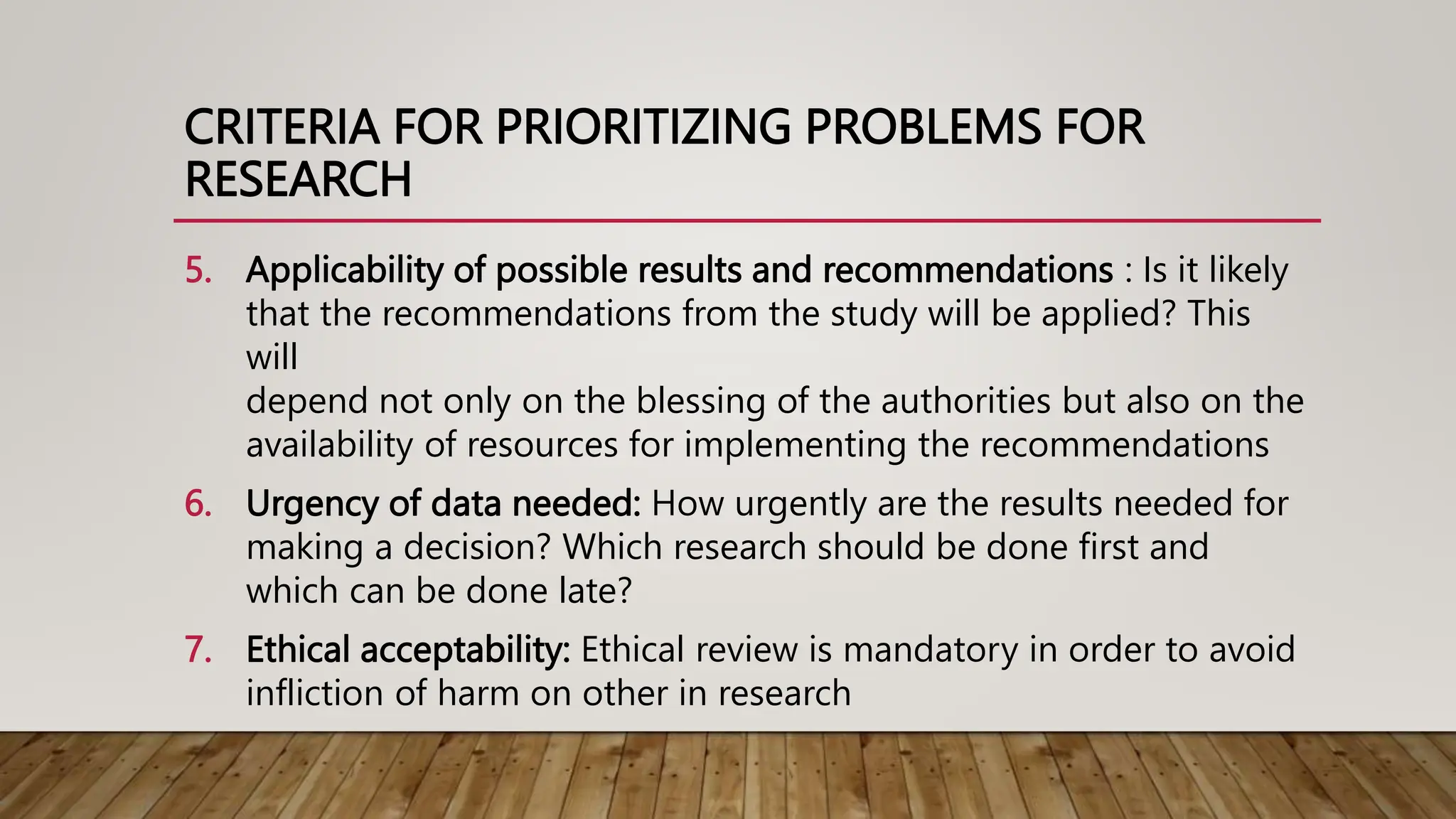 CRITERIA FOR PRIORITIZING PROBLEMS FOR
RESEARCH
5. Applicability of possible results and recommendations : Is it likely
that the recommendations from the study will be applied? This
will
depend not only on the blessing of the authorities but also on the
availability of resources for implementing the recommendations
6. Urgency of data needed: How urgently are the results needed for
making a decision? Which research should be done first and
which can be done late?
7. Ethical acceptability: Ethical review is mandatory in order to avoid
infliction of harm on other in research
 
