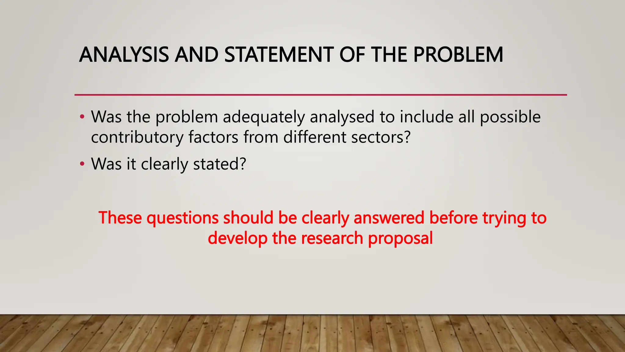 ANALYSIS AND STATEMENT OF THE PROBLEM
• Was the problem adequately analysed to include all possible
contributory factors from different sectors?
• Was it clearly stated?
These questions should be clearly answered before trying to
develop the research proposal
 