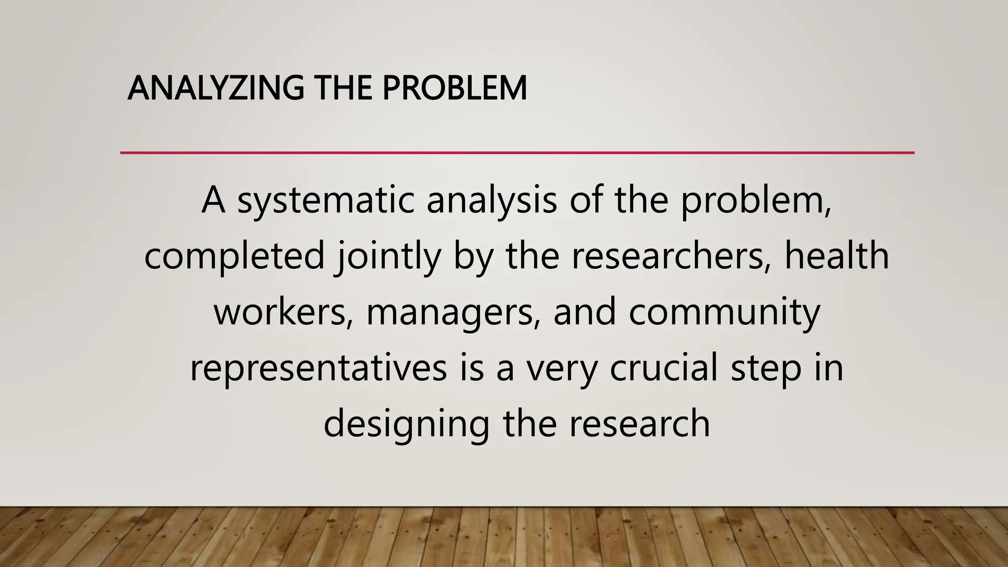 ANALYZING THE PROBLEM
A systematic analysis of the problem,
completed jointly by the researchers, health
workers, managers, and community
representatives is a very crucial step in
designing the research
 
