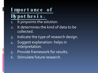Importance of Hypothesis. It pinpoints the solution. It determines the kind of data to be collected. Indicate the type of research design. Suggest explanation- helps in interpretation. Provide framework for results. Stimulate future research. 