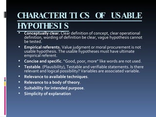 CHARACTERITICS OF USABLE HYPOTHESIS Conceptually clear.  Clear definition of concept, clear operational definition, wording of definition be clear, vague hypothesis cannot be tested.  Empirical referents.  Value judgment or moral procurement is not usable hypothesis. The usable hypotheses must have ultimate empirical referent. Concise and specific . “Good, poor, more” like words are not used. Testable . (Plausibility), Testable and verifiable statements. Is there relevant and logical possibility? Variables are associated variable. Relevance to available techniques . Relevance to a body of theory .  Suitability for intended purpose . Simplicity of explanation 