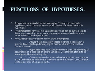 FUNCTIONS OF HYPOTHESIS. A hypothesis states what we are looking for. Theory is an elaborate hypothesis, which deals with more types of facts than does the simple hypothesis. Hypothesis looks forward. It is a proposition, which can be put to a test to determine its validity. It may seem contrary, or in accord with common sense. It leads to an empirical test. Hypothesis directs our search for the order among facts. I.  A hypothesis may assert that some thing is the case in a given instance, that a particular, object, person, situation or event has certain character. II. Hypothesis may have to do some thing with the frequency of occurrences or of association among variables. Or some thing tends to be accompanied by some thing else. III. Or it may assert that a particular characteristic or occurrence is one of the factors, which determine another characteristics or occurrence (child experience effect personality. 