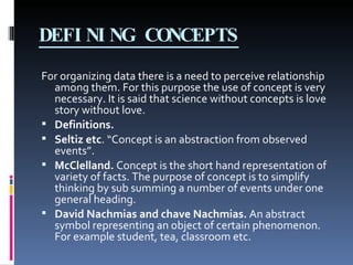 DEFINING CONCEPTS For organizing data there is a need to perceive relationship among them. For this purpose the use of concept is very necessary. It is said that science without concepts is love story without love.  Definitions. Seltiz etc . “Concept is an abstraction from observed events”. McClelland.  Concept is the short hand representation of variety of facts. The purpose of concept is to simplify thinking by sub summing a number of events under one general heading. David Nachmias and chave Nachmias.  An abstract symbol representing an object of certain phenomenon. For example student, tea, classroom etc. 