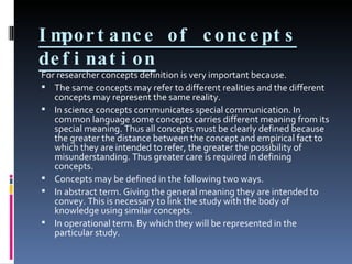 Importance of concepts defination For researcher concepts definition is very important because. The same concepts may refer to different realities and the different concepts may represent the same reality. In science concepts communicates special communication. In common language some concepts carries different meaning from its special meaning. Thus all concepts must be clearly defined because the greater the distance between the concept and empirical fact to which they are intended to refer, the greater the possibility of misunderstanding. Thus greater care is required in defining concepts. Concepts may be defined in the following two ways. In abstract term. Giving the general meaning they are intended to convey. This is necessary to link the study with the body of knowledge using similar concepts. In operational term. By which they will be represented in the particular study. 