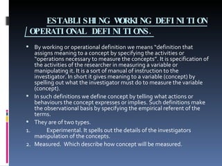 ESTABLISHING WORKING DEFINITION /OPERATIONAL DEFINITIONS. By working or operational definition we means “definition that assigns meaning to a concept by specifying the activities or “operations necessary to measure the concepts”. It is specification of the activities of the researcher in measuring a variable or manipulating it. It is a sort of manual of instruction to the investigator. In short it gives meaning to a variable (concept) by spelling out what the investigator must do to measure the variable (concept). In such definitions we define concept by telling what actions or behaviours the concept expresses or implies. Such definitions make the observational basis by specifying the empirical referent of the terms. They are of two types. 1. Experimental. It spells out the details of the investigators manipulation of the concepts. 2. Measured.  Which describe how concept will be measured. 