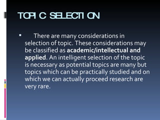 TOPIC SELECTION There are many considerations in selection of topic. These considerations may be classified as  academic/intellectual and applied . An intelligent selection of the topic is necessary as potential topics are many but topics which can be practically studied and on which we can actually proceed research are very rare. 